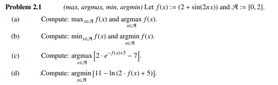 Problem 2.1
(max, argmax, min, argmin) Let f(x) := (2 + sin(2rx)) and A := [0, 2].
(a)
Compute: max A f(x) and argmax f(x).
XEA
XEA
(b)
Compute: min,A f(x) and argmin f(x).
XEA
Compute: argmax |[2 ·e(x)+5 _
XEA
-가.
(c)
(d)
Compute: argmin [11 – In (2 · f(x) + 5)].
XEA
