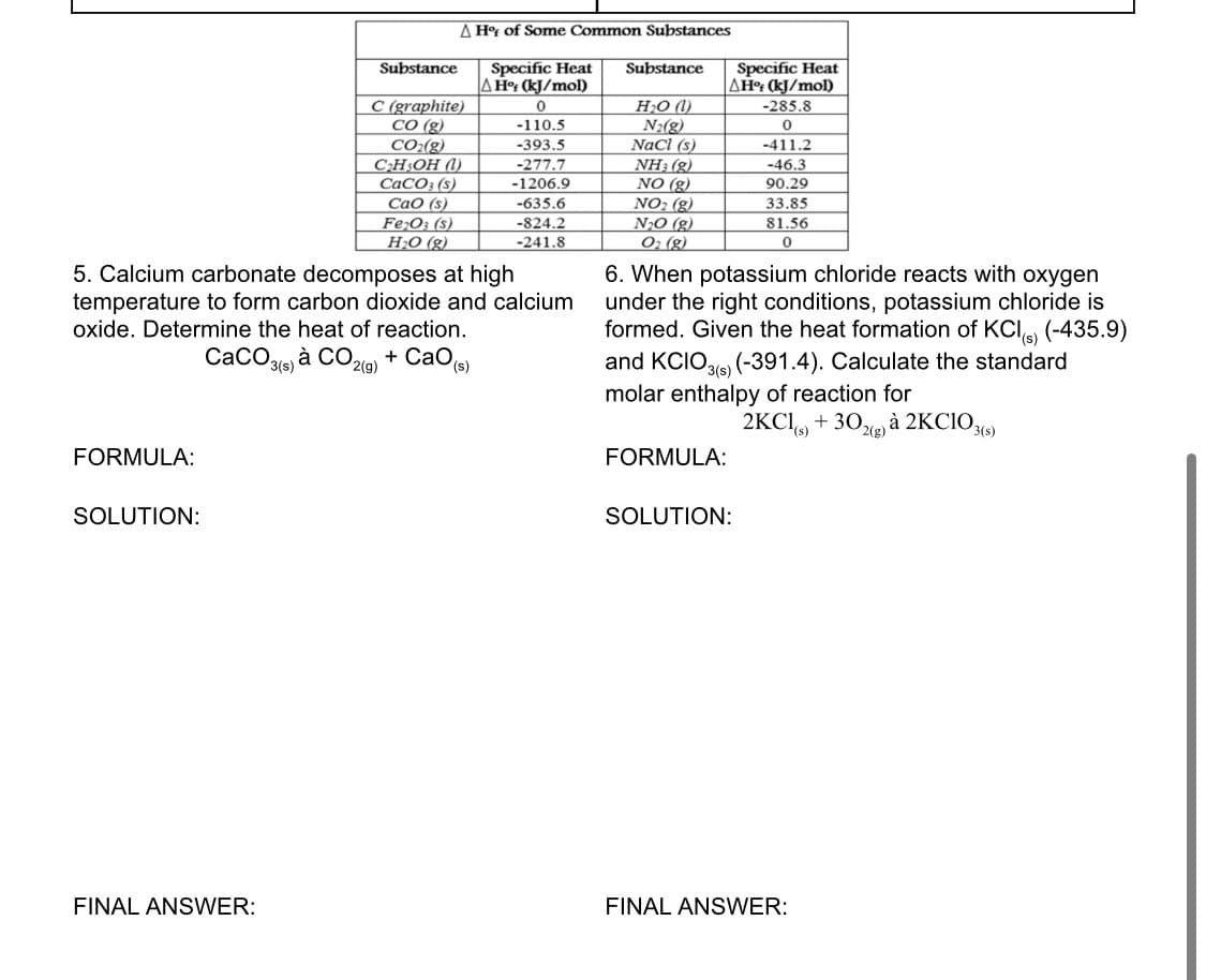 FORMULA:
SOLUTION:
Substance
FINAL ANSWER:
A Hof of Some Common Substances
C (graphite)
CO (g)
CO₂(g)
C₂H5OH (1)
CaCO3 (s)
CaO (s)
Fe₂O3 (s)
H₂O(g)
5. Calcium carbonate decomposes at high
temperature to form carbon dioxide and calcium
oxide. Determine the heat of reaction.
CaCO3(s) à CO2(g) + CaO (s)
Specific Heat
A Hof (kJ/mol)
0
-110.5
-393.5
-277.7
-1206.9
-635.6
-824.2
-241.8
Substance
H₂O (
N₂(g)
NaCl (s)
NH3(g)
NO (g)
NO₂ (g)
N₂O(g)
O₂ (g)
Specific Heat
AH% (kJ/mol)
-285.8
0
FORMULA:
6. When potassium chloride reacts with oxygen
under the right conditions, potassium chloride is
formed. Given the heat formation of KCl) (-435.9)
and KCIO3(s) (-391.4). Calculate the standard
molar enthalpy of reaction for
2KCl(s) + 302(g) à 2KCIO3(s)
-411.2
-46.3
90.29
33.85
81.56
0
SOLUTION:
FINAL ANSWER: