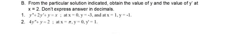 B. From the particular solution indicated, obtain the value of y and the value of y' at
x = 2. Don't express answer in decimals.
1. y"+2y+y=x ; at x = 0, y = -3, and at x = 1, y = -1.
2. 4y"+y=2; at x = 7, y = 0, y = 1.