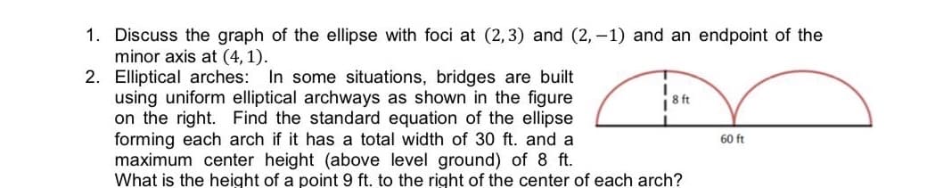 1. Discuss the graph of the ellipse with foci at (2,3) and (2,-1) and an endpoint of the
minor axis at (4,1).
2. Elliptical arches: In some situations, bridges are built
using uniform elliptical archways as shown in the figure
on the right. Find the standard equation of the ellipse
forming each arch if it has a total width of 30 ft. and a
maximum center height (above level ground) of 8 ft.
What is the height of a point 9 ft. to the right of the center of each arch?
I
8 ft
60 ft