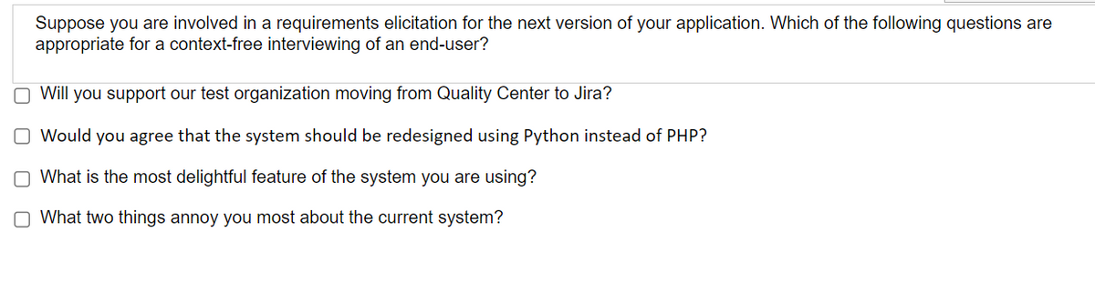 Suppose you are involved in a requirements elicitation for the next version of your application. Which of the following questions are
appropriate for a context-free interviewing of an end-user?
O Will you support our test organization moving from Quality Center to Jira?
O Would you agree that the system should be redesigned using Python instead of PHP?
What is the most delightful feature of the system you are using?
00
O What two things annoy you most about the current system?