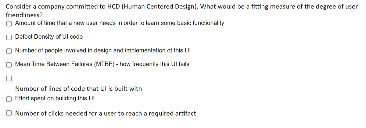 Consider a company committed to HCD (Human Centered Design). What would be a fitting measure of the degree of user
friendliness?
Amount of time that a new user needs in order to learn some basic functionality
O Defect Density of UI code
O Number of people involved in design and implementation of this UI
O Mean Time Between Failures (MTBF) - how frequently this Ul fails
Number of lines of code that UI is built with
O Effort spent on building this UI
O Number of clicks needed for a user to reach a required artifact