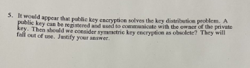 5. It would appear that public key encryption solves the key distribution problem. A
public key can be registered and used to communicate with the owner of the private
key. Then should we consider symmetric key encryption as obsolete? They will
fall out of use. Justify your answer.