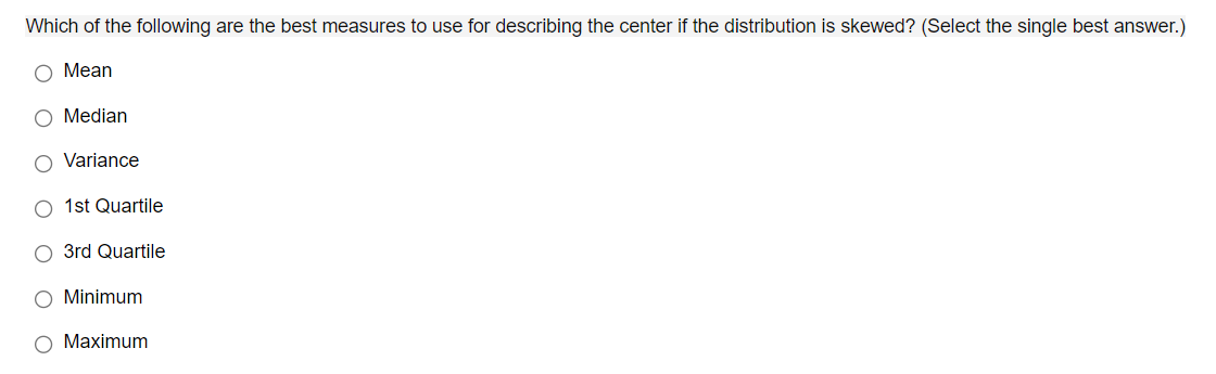 Which of the following are the best measures to use for describing the center if the distribution is skewed? (Select the single best answer.)
O Mean
O Median
Variance
1st Quartile
O 3rd Quartile
O Minimum
O Maximum