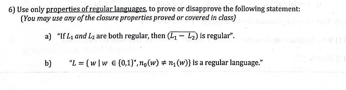 6) Use only properties of regular languages, to prove or disapprove the following statement:
(You may use any of the closure properties proved or covered in class)
a) "If L₁ and L2 are both regular, then (L₁-L₂) is regular".
b)
"L= {w|w E {0,1}*,n。(w) ‡ n₁(w)} is a regular language."