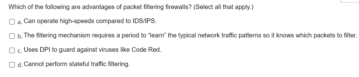 Which of the following are advantages of packet filtering firewalls? (Select all that apply.)
a. Can operate high-speeds compared to IDS/IPS.
Ob. The filtering mechanism requires a period to "learn" the typical network traffic patterns so it knows which packets to filter.
O c. Uses DPI to guard against viruses like Code Red.
Od. Cannot perform stateful traffic filtering.