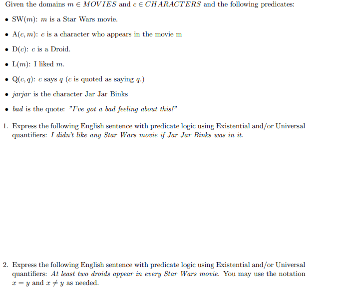 Given the domains m e MOVIES and ce CHARACTERS and the following predicates:
• SW(m): m is a Star Wars movie.
• A(c, m): c is a character who appears in the movie m
• D(c): c is a Droid.
• L(m): I liked m.
• Q(c, q): e says q (e is quoted as saying q.)
• jarjar is the character Jar Jar Binks
• bad is the quote: "I've got a bad feeling about this!"
1. Express the following English sentence with predicate logic using Existential and/or Universal
quantifiers: I didn't like any Star Wars movie if Jar Jar Binks was in it.
2. Express the following English sentence with predicate logic using Existential and/or Universal
quantifiers: At least two droids appear in every Star Wars movie. You may use the notation
a = y and r + y as needed.
