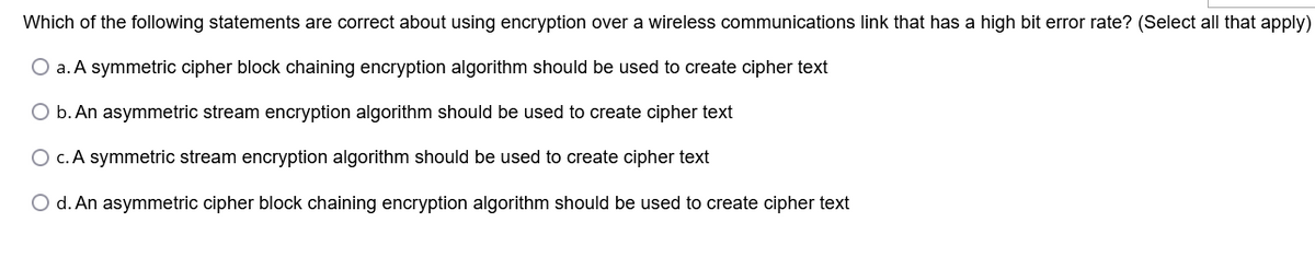 Which of the following statements are correct about using encryption over a wireless communications link that has a high bit error rate? (Select all that apply)
O a. A symmetric cipher block chaining encryption algorithm should be used to create cipher text
O b. An asymmetric stream encryption algorithm should be used to create cipher text
O c. A symmetric stream encryption algorithm should be used to create cipher text
O d. An asymmetric cipher block chaining encryption algorithm should be used to create cipher text