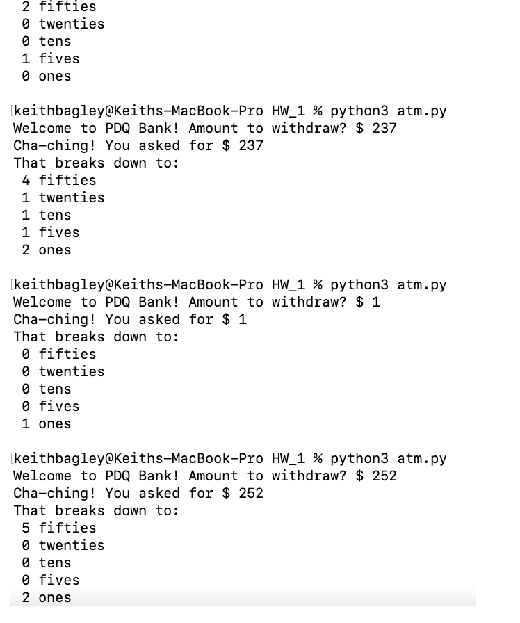 2 fifties
0 twenties
0 tens
1 fives
O ones
(keithbagley@Keiths-MacBook-Pro HW_1 % python3 atm.py
Welcome to PDQ Bank! Amount to withdraw? $ 237
Cha-ching! You asked for $ 237
That breaks down to:
4 fifties
1 twenties
1 tens
1 fives
2 ones
Ikeithbagley@Keiths-MacBook-Pro HW_1 % python3 atm.py
Welcome to PDQ Bank! Amount to withdraw? $ 1
Cha-ching! You asked for $ 1
That breaks down to:
O fifties
0 twenties
0 tens
0 fives
1 ones
Ikeithbagley@Keiths-MacBook-Pro HW_1 % python3 atm.py
Welcome to PDQ Bank! Amount to withdraw? $ 252
Cha-ching! You asked for $ 252
That breaks down to:
5 fifties
0 twenties
0 tens
O fives
2 ones
