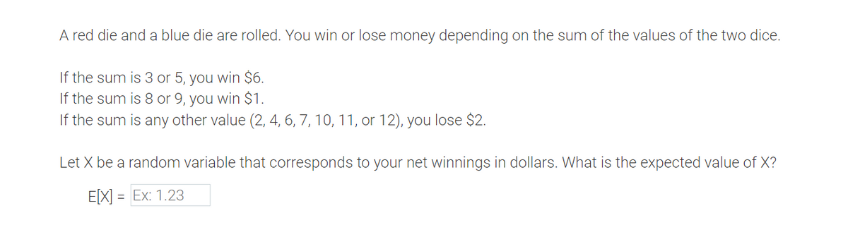 A red die and a blue die are rolled. You win or lose money depending on the sum of the values of the two dice.
If the sum is 3 or 5, you win $6.
If the sum is 8 or 9, you win $1.
If the sum is any other value (2, 4, 6, 7, 10, 11, or 12), you lose $2.
Let X be a random variable that corresponds to your net winnings in dollars. What is the expected value of X?
E[X] = Ex: 1.23
