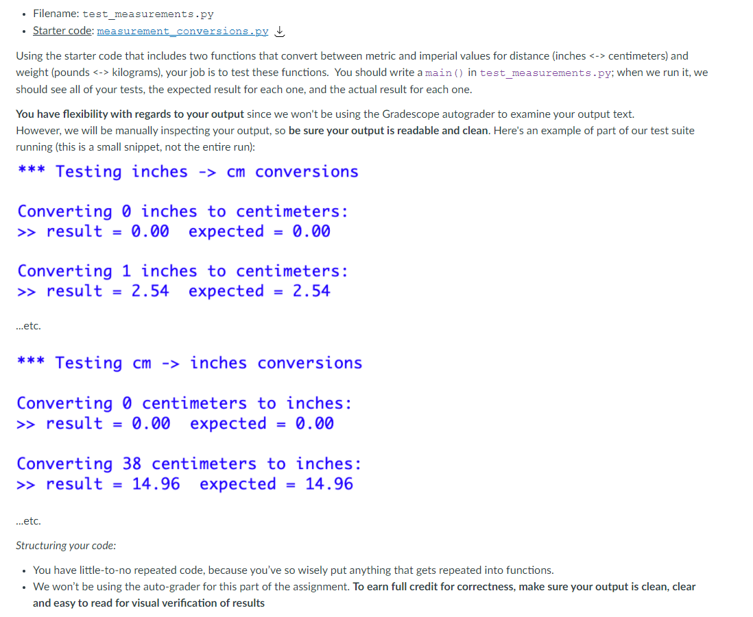 • Filename: test measurements.py
• Starter code: measurement_conversions.py
Using the starter code that includes two functions that convert between metric and imperial values for distance (inches <-> centimeters) and
weight (pounds <-> kilograms), your job is to test these functions. You should write a main () in test measurements.py; when we run it, we
should see all of your tests, the expected result for each one, and the actual result for each one.
You have flexibility with regards to your output since we won't be using the Gradescope autograder to examine your output text.
However, we will be manually inspecting your output, so be sure your output is readable and clean. Here's an example of part of our test suite
running (this is a small snippet, not the entire run):
*** Testing inches ->
cm conversions
Converting 0 inches to centimeters:
0.00 expected
>> result
= 0.00
%D
Converting 1 inches to centimeters:
2.54 еxpected
>> result
= 2.54
%3D
..etc.
*** Testing cm -> inches conversions
Converting 0 centimeters to inches:
>> result = 0.00 expected
0.00
Converting 38 centimeters to inches:
= 14.96
>> result
expected
14.96
..etc.
Structuring your code:
• You have little-to-no repeated code, because you've so wisely put anything that gets repeated into functions.
• We won't be using the auto-grader for this part of the assignment. To earn full credit for correctness, make sure your output is clean, clear
and easy to read for visual verification of results
