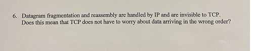 6. Datagram fragmentation and reassembly are handled by IP and are invisible to TCP.
Does this mean that TCP does not have to worry about data arriving in the wrong order?