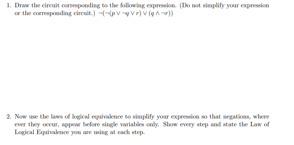 1. Draw the circuit corresponding to the following expression. (Do not simplify your expression
or the corresponding circuit.) ¬(¬(pV¬q Vr) V (q^¬r))
2. Now use the laws of logical equivalence to simplify your expression so that negations, where
ever they occur, appear before single variables only. Show every step and state the Law of
Logical Equivalence you are using at each step.