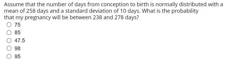 Assume that the number of days from conception to birth is normally distributed with a
mean of 258 days and a standard deviation of 10 days. What is the probability
that my pregnancy will be between 238 and 278 days?
O 75
85
47.5
98
O 95