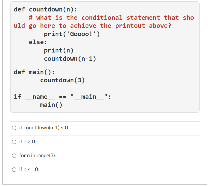 def countdown(n):
# what is the conditional statement that sho
uld go here to achieve the printout above?
print('Goooo!')
else:
print(n)
countdown (n-1)
def main():
countdown (3)
if
"_main_":
name
main()
O if countdown(n-1) < 0
O if n > 0:
O for n in range(3):
O if n <= 0:
