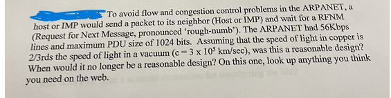 To avoid flow and congestion control problems in the ARPANET, a
host or IMP would send a packet to its neighbor (Host or IMP) and wait for a RFNM
(Request for Next Message, pronounced 'rough-numb'). The ARPANET had 56Kbps
lines and maximum PDU size of 1024 bits. Assuming that the speed of light in copper is
2/3rds the speed of light in a vacuum (c = 3 x 105 km/sec), was this a reasonable design?
one, look up anything you think
When would it no longer be a reasonable design? On this
you need on the web.
file?