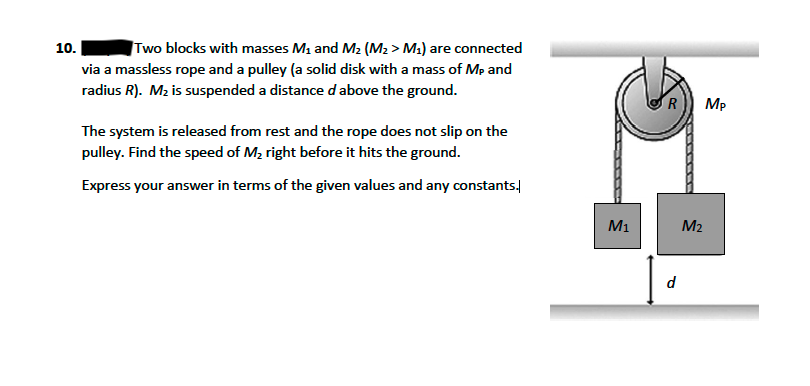 Two blocks with masses M1 and M2 (M2 > M2) are connected
via a massless rope and a pulley (a solid disk with a mass of Mp and
radius R). M2 is suspended a distance d above the ground.
10.
Mp
The system is released from rest and the rope does not slip on the
pulley. Find the speed of M, right before it hits the ground.
Express your answer in terms of the given values and any constants.
M1
M2
d
