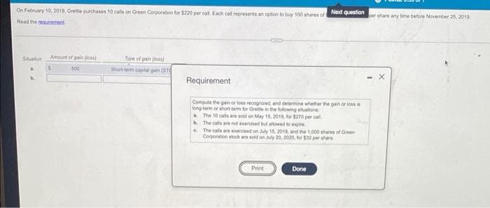 On February 10, 2019, Grettle purchases 10 cals on Green Corporation for $220 per cal. Each cal represents an option to buy 100 shares of
Next question
share any time before November 25, 2019.
Read the reauiement
Situation
Amount of gai Go
Type of gain (loss)
s00
Short-lerm caplal gain (ST
b.
Requirement
Compute the gain or lous recognired and determine whether the gain or loss i
long term or ahort tem for Grette in the folowing situtors
. The 10 cats are soid on May 15, 2019. for $270 per cal
b. The cals are not esercised but allowed to expire
E The calls are eercised on y 15, 2010, and the 1,000 shares of Green
Corporalion etoch are sold on Juy 20, 2020, for $32 per ahare
Print
Done
