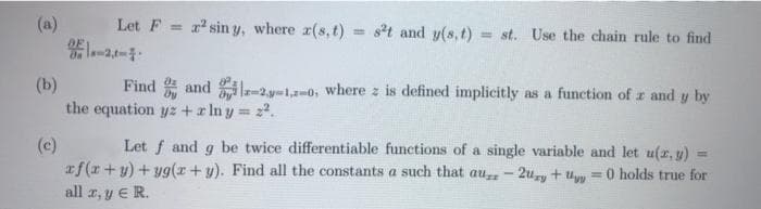 (a)
Let F
1 sin y, where z(s,t)
= st and y(s, t) = st. Use the chain rule to find
%3D
(b)
the equation yz +x Iny z2.
Find * and 2y-1,a-0, where z is defined implicitly as a function of z and y by
Let f and g be twice differentiable functions of a single variable and let u(r, y)
(c)
af(r+y) + yg(r+y). Find all the constants a such that au - 2uy+ Uyy
%3D
0 holds true for
all z, y E R.
