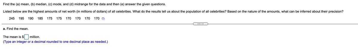 Find the (a) mean, (b) median, (c) mode, and (d) midrange for the data and then (e) answer the given questions.
Listed below are the highest amounts of net worth (in millions of dollars) of all celebrities. What do the results tell us about the population of all celebrities? Based on the nature of the amounts, what can be inferred about their precision?
245
195
190
185
175
175
170
170
170
170 O
a. Find the mean.
The mean is $ million.
(Type an integer or a decimal rounded to one decimal place as needed.)
