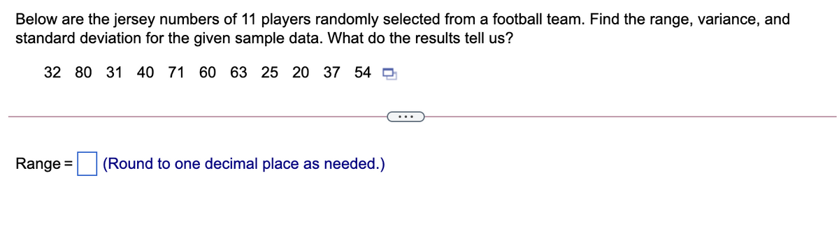 Below are the jersey numbers of 11 players randomly selected from a football team. Find the range, variance, and
standard deviation for the given sample data. What do the results tell us?
32 80 31 40 71 60 63 25 20 37 54 0
Range =
(Round to one decimal place as needed.)
