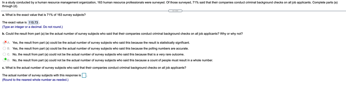 In a study conducted by a human resource management organization, 163 human resource professionals were surveyed. Of those surveyed, 71% said that their companies conduct criminal background checks on all job applicants. Complete parts (a)
through (d).
a. What is the exact value that is 71% of 163 survey subjects?
The exact value is 115.73.
(Type an integer or a decimal. Do not round.)
b. Could the result from part (a) be the actual number of survey subjects who said that their companies conduct criminal background checks on all job applicants? Why or why not?
A. Yes, the result from part (a) could be the actual number of survey subjects who said this because the result is statistically significant.
B. Yes, the result from part (a) could be the actual number of survey subjects who said this because the polling numbers are accurate.
C. No, the result from part (a) could not be the actual number of survey subjects who said this because that is a very rare outcome.
D. No, the result from part (a) could not be the actual number of survey subjects who said this because a count of people must result in a whole number.
c. What is the actual number of survey subjects who said that their companies conduct criminal background checks on all job applicants?
The actual number of survey subjects with this response is|.
(Round to the nearest whole number as needed.)
