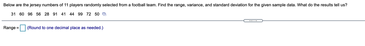 Below are the jersey numbers of 11 players randomly selected from a football team. Find the range, variance, and standard deviation for the given sample data. What do the results tell us?
31 60 96 56 28 91 41 44 99 72 50 D
---.-
Range =
(Round to one decimal place as needed.)
