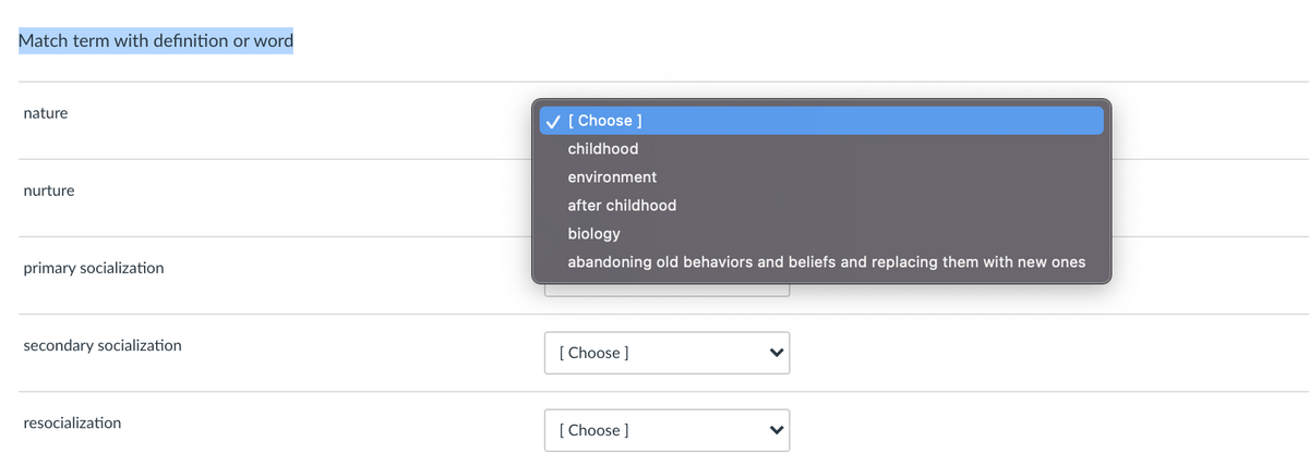 Match term with definition or word
nature
V [ Choose ]
childhood
environment
nurture
after childhood
biology
primary socialization
abandoning old behaviors and beliefs and replacing them with new ones
secondary socialization
[ Choose ]
resocialization
[ Choose ]
