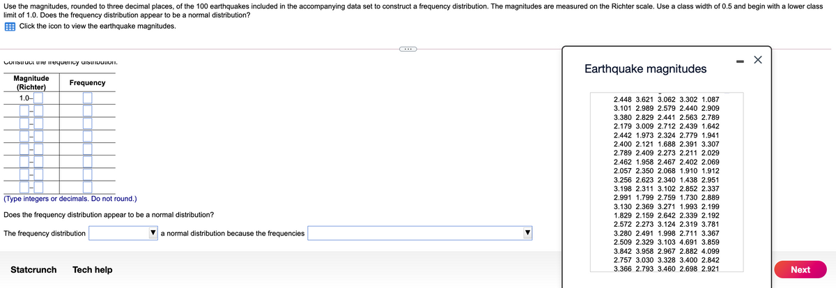 Use the magnitudes, rounded to three decimal places, of the 100 earthquakes included in the accompanying data set to construct a frequency distribution. The magnitudes are measured on the Richter scale. Use a class width of 0.5 and begin with a lower class
limit of 1.0. Does the frequency distribution appear to be a normal distribution?
Click the icon to view the earthquake magnitudes.
(...
COnstruci ne nequency uistripulion.
Earthquake magnitudes
Magnitude
(Richter)
1.0-
Frequency
2.448 3.621 3.062 3.302 1.087
3.101 2.989 2.579 2.440 2.909
3.380 2.829 2.441 2.563 2.789
2.179 3.009 2.712 2.439 1.642
2.442 1.973 2.324 2.779 1.941
2.400 2.121 1.688 2.391 3.307
2.789 2.409 2.273 2.211 2.029
2.462 1.958 2.467 2.402 2.069
2.057 2.350 2.068 1.910 1.912
3.256 2.623 2.340 1.438 2.951
3.198 2.311 3.102 2.852 2.337
(Type integers or decimals. Do not round.)
2.991 1.799 2.759 1.730 2.889
3.130 2.369 3.271 1.993 2.199
Does the frequency distribution appear to be a normal distribution?
1.829 2.159 2.642 2.339 2.192
2.572 2.273 3.124 2.319 3.781
The frequency distribution
a normal distribution because the frequencies
3.280 2.491 1.998 2.711 3.367
2.509 2.329 3.103 4.691 3.859
3.842 3.958 2.967 2.882 4.099
2.757 3.030 3.328 3.400 2.842
Statcrunch
Tech help
3.366 2.793 3.460 2.698 2.921
Next
