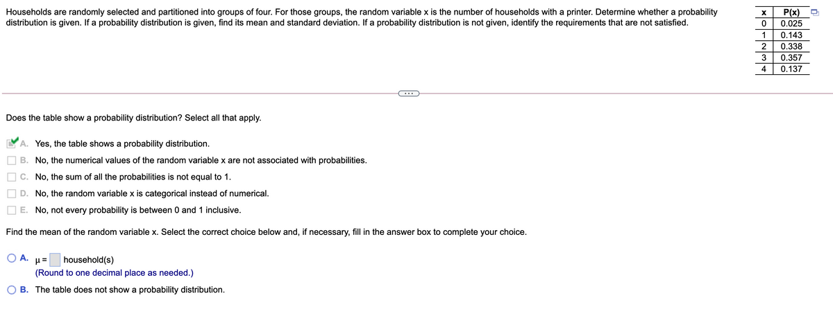 Households are randomly selected and partitioned into groups of four. For those groups, the random variable x is the number of households with a printer. Determine whether a probability
distribution is given. If a probability distribution is given, find its mean and standard deviation. If a probability distribution is not given, identify the requirements that are not satisfied.
P(x)
0.025
X
1
0.143
2
0.338
3
0.357
4
0.137
Does the table show a probability distribution? Select all that apply.
A. Yes, the table shows a probability distribution.
B. No, the numerical values of the random variable x are not associated with probabilities.
C. No, the sum of all the probabilities is not equal to 1.
D. No, the random variable x is categorical instead of numerical.
E. No, not every probability is between 0 and 1 inclusive.
Find the mean of the random variable x. Select the correct choice below and, if necessary, fill in the answer box to complete your choice.
O A.
household(s)
(Round to one decimal place as needed.)
B. The table does not show a probability distribution.
