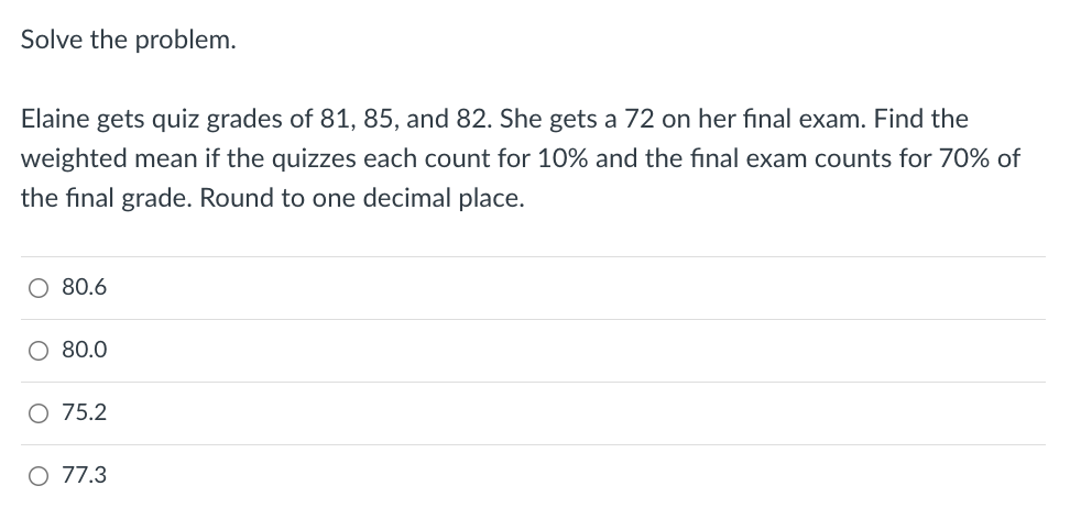 Solve the problem.
Elaine gets quiz grades of 81, 85, and 82. She gets a 72 on her final exam. Find the
weighted mean if the quizzes each count for 10% and the final exam counts for 70% of
the final grade. Round to one decimal place.
O 80.6
O 80.0
O 75.2
O 77.3
