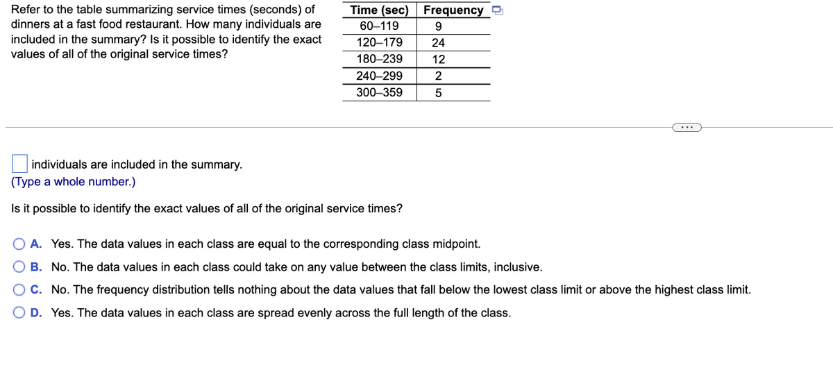 Refer to the table summarizing service times (seconds) of
dinners at a fast food restaurant. How many individuals are
Time (sec) Frequency
60–119
9
included in the summary? Is it possible to identify the exact
values of all of the original service times?
120–179
24
180–239
12
240–299
300–359
...
individuals are included in the summary.
(Type a whole number.)
Is it possible to identify the exact values of all of the original service times?
A. Yes. The data values in each class are equal to the corresponding class midpoint.
O B. No. The data values in each class could take on any value between the class limits, inclusive.
C. No. The frequency distribution tells nothing about the data values that fall below the lowest class limit or above the highest class limit.
O D. Yes. The data values in each class are spread evenly across the full length of the class.
