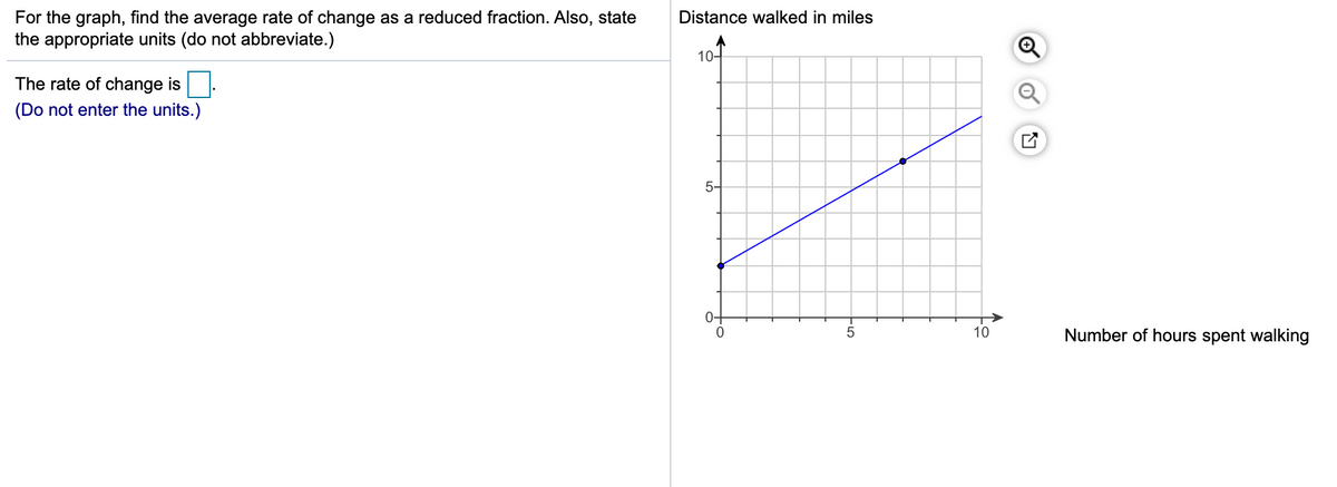 For the graph, find the average rate of change as a reduced fraction. Also, state
the appropriate units (do not abbreviate.)
Distance walked in miles
10-
The rate of change is.
(Do not enter the units.)
5-
0+
10
Number of hours spent walking
