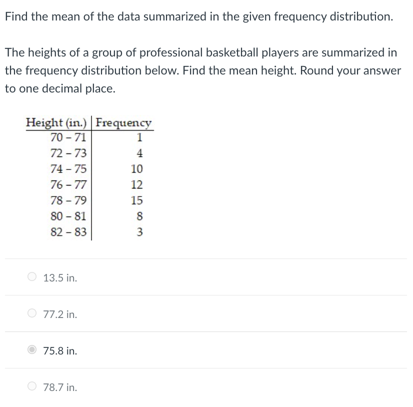 Find the mean of the data summarized in the given frequency distribution.
The heights of a group of professional basketball players are summarized in
the frequency distribution below. Find the mean height. Round your answer
to one decimal place.
Height (in.) Frequency
70 - 71
1
72 - 73
4
74 75
10
76 - 77
78 - 79
80 - 81
82 - 83
12
15
8
3
13.5 in.
O 77.2 in.
75.8 in.
78.7 in.
