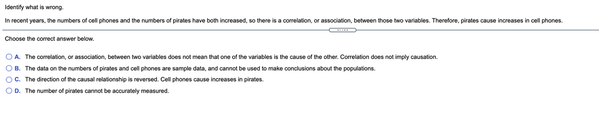 Identify what is wrong.
In recent years, the numbers of cell phones and the numbers of pirates have both increased, so there is a correlation, or association, between those two variables. Therefore, pirates cause increases in cell phones.
-..--
Choose the correct answer below.
O A. The correlation, or association, between two variables does not mean that one of the variables is the cause of the other. Correlation does not imply causation.
B. The data on the numbers of pirates and cell phones are sample data, and cannot be used to make conclusions about the populations.
OC. The direction of the causal relationship is reversed. Cell phones cause increases in pirates.
O D. The number of pirates cannot be accurately measured.
