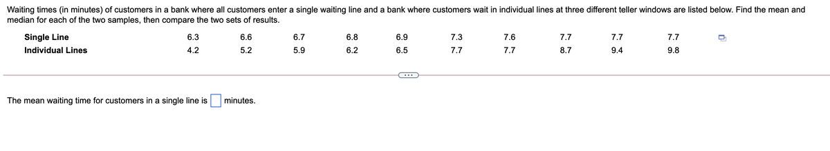 Waiting times (in minutes) of customers in a bank where all customers enter a single waiting line and a bank where customers wait in individual lines at three different teller windows are listed below. Find the mean and
median for each of the two samples, then compare the two sets of results.
Single Line
6.3
6.6
6.7
6.8
6.9
7.3
7.6
7.7
7.7
7.7
Individual Lines
4.2
5.2
5.9
6.2
6.5
7.7
7.7
8.7
9.4
9.8
...
The mean waiting time for customers in a single line is
minutes.
