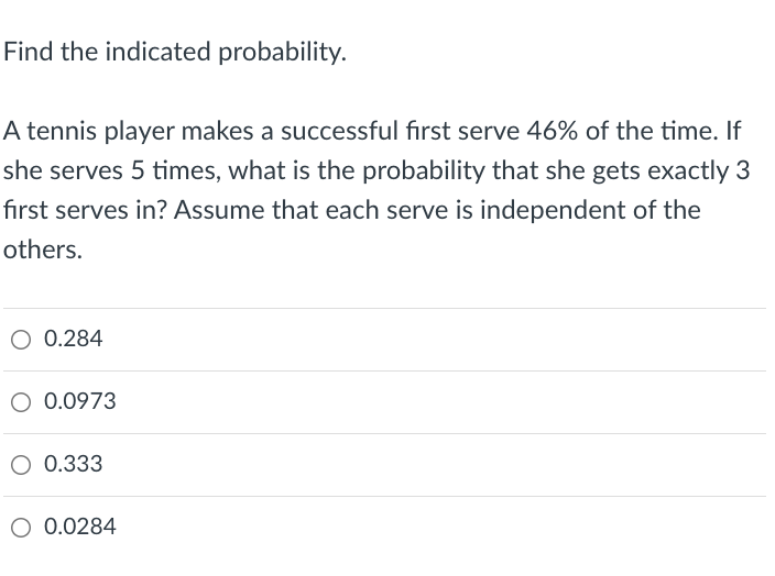 Find the indicated probability.
A tennis player makes a successful fırst serve 46% of the time. If
she serves 5 times, what is the probability that she gets exactly 3
fırst serves in? Assume that each serve is independent of the
others.
0.284
O 0.0973
O 0.333
O 0.0284
