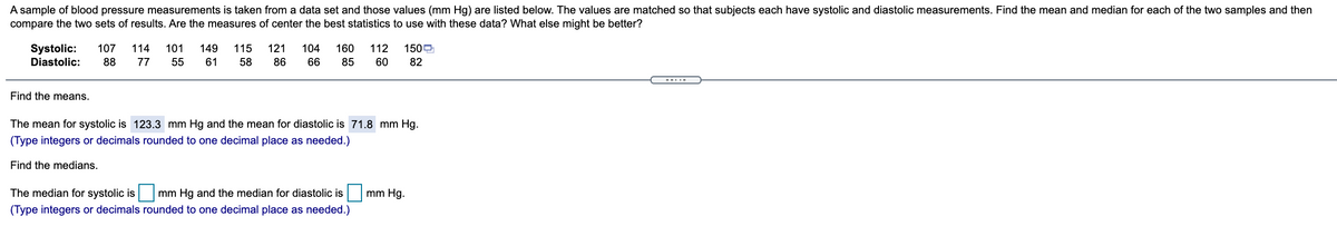 A sample of blood pressure measurements is taken from a data set and those values (mm Hg) are listed below. The values are matched so that subjects each have systolic and diastolic measurements. Find the mean and median for each of the two samples and then
compare the two sets of results. Are the measures of center the best statistics to use with these data? What else might be better?
Systolic:
107
114
101
149
115
121
104
160
112
1509
Diastolic:
88
77
55
61
58
86
66
85
60
82
---.-
Find the means.
The mean for systolic is 123.3 mm Hg and the mean for diastolic is 71.8 mm Hg.
(Type integers or decimals rounded to one decimal place as needed.)
Find the medians.
The median for systolic is|
(Type integers or decimals rounded to one decimal place as needed.)
mm Hg and the median for diastolic is
mm Hg.
