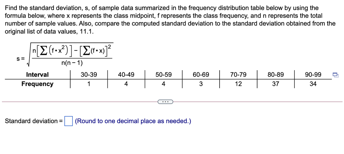 Find the standard deviation, s, of sample data summarized in the frequency distribution table below by using the
formula below, where x represents the class midpoint, f represents the class frequency, and n represents the total
number of sample values. Also, compare the computed standard deviation to the standard deviation obtained from the
original list of data values, 11.1.
S =
n(n - 1)
Interval
30-39
40-49
50-59
60-69
70-79
80-89
90-99
Frequency
1
4
4
3
12
37
34
Standard deviation =
(Round to one decimal place as needed.)
