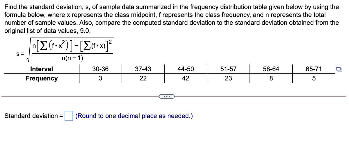 Find the standard deviation, s, of sample data summarized in the frequency distribution table given below by using the
formula below, where x represents the class midpoint, f represents the class frequency, and n represents the total
number of sample values. Also, compare the computed standard deviation to the standard deviation obtained from the
original list of data values, 9.0.
• X
•
S =
n(n - 1)
Interval
30-36
37-43
44-50
51-57
58-64
65-71
Frequency
3
22
42
23
8
Standard deviation = (Round to one decimal place as needed.)
5
