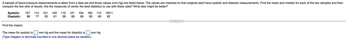 A sample of blood pressure measurements is taken from a data set and those values (mm Hg) are listed below. The values are matched so that subjects each have systolic and diastolic measurements. Find the mean and median for each of the two samples and then
compare the two sets of results. Are the measures of center the best statistics to use with these data? What else might be better?
Systolic:
107
114
101
149
115
121
104
160
112
1500
Diastolic:
88
77
55
61
58
86
66
85
60
82
--..-
Find the means.
The mean for systolic is|
mm Hg and the mean for diastolic is mm Hg.
(Type integers or decimals rounded to one decimal place as needed.)
