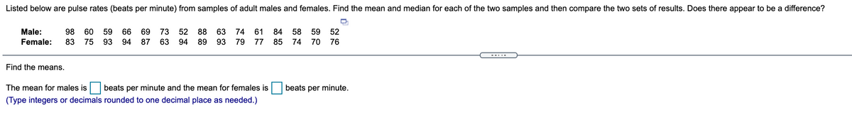 Listed below are pulse rates (beats per minute) from samples of adult males and females. Find the mean and median for each of the two samples and then compare the two sets of results. Does there appear to be a difference?
Male:
98
60
59
66
69
73
52 88
63
74
61
84
58
59
52
Female:
83
75
93
94
87
63
94
89
93
79 77 85
74 70
76
-----
Find the means.
The mean for males is
beats per minute and the mean for females is
beats per minute.
(Type integers or decimals rounded to one decimal place as needed.)
