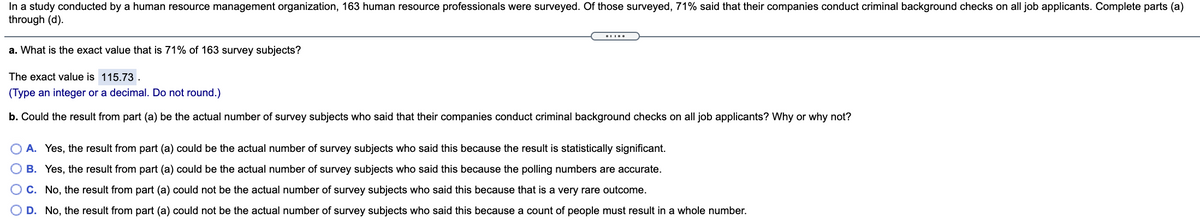 In a study conducted by a human resource management organization, 163 human resource professionals were surveyed. Of those surveyed, 71% said that their companies conduct criminal background checks on all job applicants. Complete parts (a)
through (d).
a. What is the exact value that is 71% of 163 survey subjects?
The exact value is 115.73 .
(Type an integer or a decimal. Do not round.)
b. Could the result from part (a) be the actual number of survey subjects who said that their companies conduct criminal background checks on all job applicants? Why or why not?
A. Yes, the result from part (a) could be the actual number of survey subjects who said this because the result is statistically significant.
O B. Yes, the result from part (a) could be the actual number of survey subjects who said this because the polling numbers are accurate.
OC. No, the result from part (a) could not be the actual number of survey subjects who said this because that is a very rare outcome.
O D. No, the result from part (a) could not be the actual number of survey subjects who said this because a count of people must result in a whole number.
O O O O
