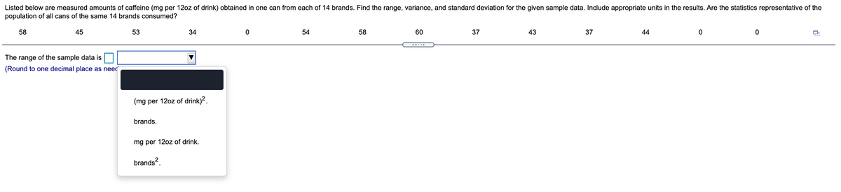 Listed below are measured amounts of caffeine (mg per 12oz of drink) obtained in one can from each of 14 brands. Find the range, variance, and standard deviation for the given sample data. Include appropriate units in the results. Are the statistics representative of the
population of all cans of the same 14 brands consumed?
58
45
53
34
54
58
60
37
43
37
44
--..-
The range of the sample data is
(Round to one decimal place as neec
(mg per 12oz of drink)?.
brands.
mg per 12oz of drink.
brands?.
