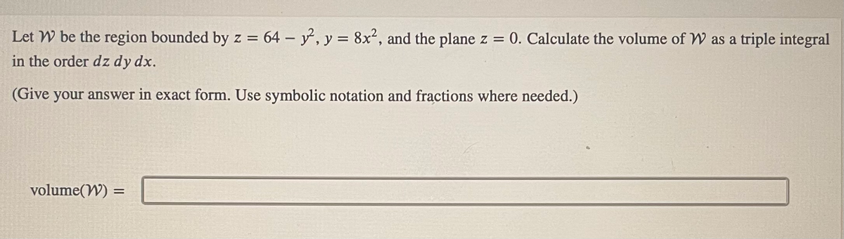 Let W be the region bounded by z = 64 - y², y = 8x², and the plane z = 0. Calculate the volume of W as a triple integral
in the order dz dy dx.
(Give your answer in exact form. Use symbolic notation and fractions where needed.)
volume(W) =