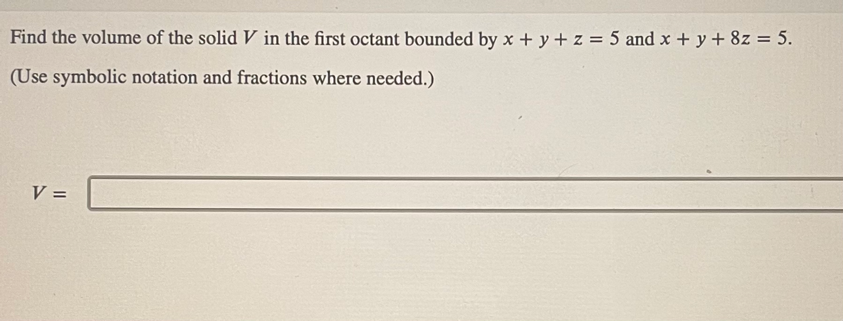 Find the volume of the solid V in the first octant bounded by x + y + z = 5 and x + y + 8z = 5.
(Use symbolic notation and fractions where needed.)
V =