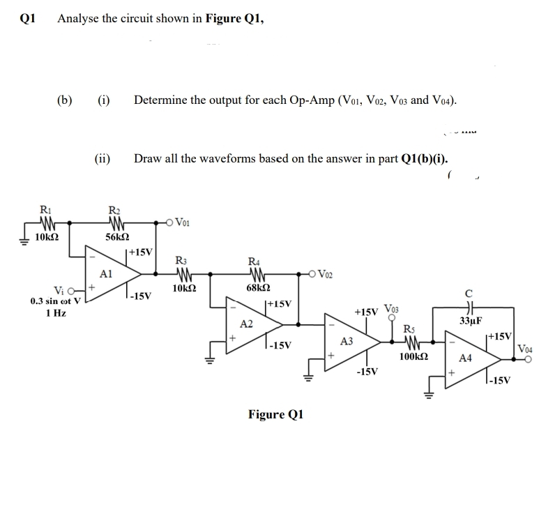 Q1
Analyse the circuit shown in Figure Q1,
(b)
(i)
Determine the output for each Op-Amp (Vo1, Vo2, Vo3 and Vo4).
(ii)
Draw all the waveforms based on the answer in part Q1(b)(i).
R:
R2
O Voi
10k2
56kN
|+15V
R3
R4
A1
Vo2
Vi +
10k2
68k2
C
1-15V
0.3 sin ot V
|+15V
+15V Vo3
Rs
1 Hz
A2
33µF
|+15V
Vo4
|-15V
АЗ
100k2
A4
-15V
|-15V
Figure Q1
