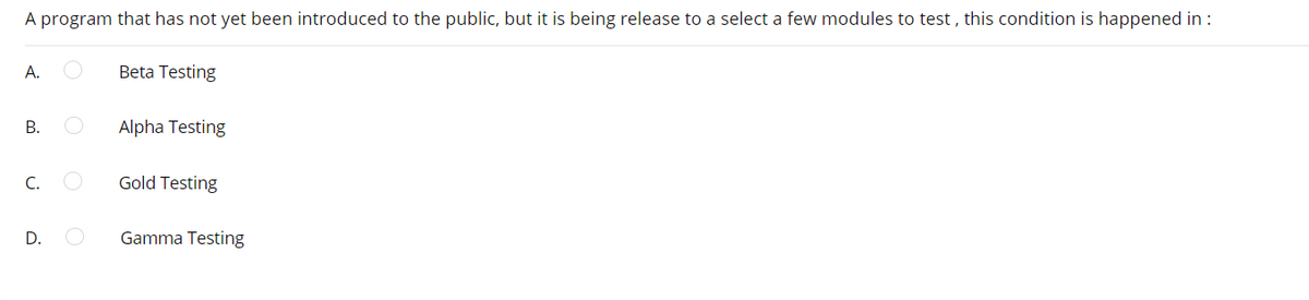 A program that has not yet been introduced to the public, but it is being release to a select a few modules to test , this condition is happened in :
А.
Beta Testing
В.
Alpha Testing
C.
Gold Testing
D.
Gamma Testing
