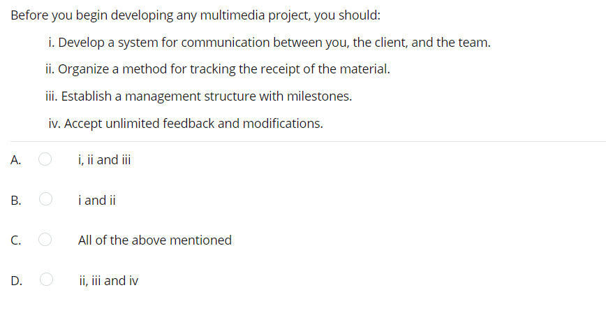 Before you begin developing any multimedia project, you should:
i. Develop a system for communication between you, the client, and the team.
ii. Organize a method for tracking the receipt of the material.
ii. Establish a management structure with milestones.
iv. Accept unlimited feedback and modifications.
А.
i, ii and iii
i and ii
C.
All of the above mentioned
D.
ii, i and iv
B.
