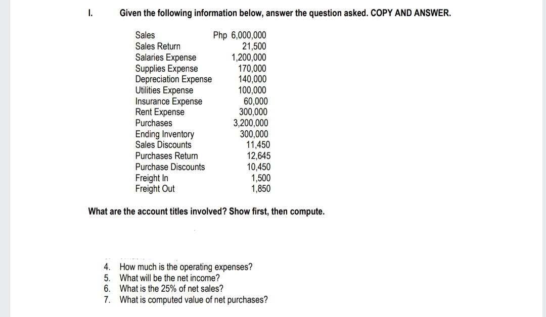 I.
Given the following information below, answer the question asked. COPY AND ANSWER.
Php 6,000,000
Sales
Sales Return
21,500
1,200,000
170,000
140,000
100,000
Salaries Expense
Supplies Expense
Depreciation Expense
Utilities Expense
Insurance Expense
Rent Expense
Purchases
Ending Inventory
Sales Discounts
Purchases Return
Purchase Discounts
60,000
300,000
3,200,000
300,000
11,450
12,645
10,450
1,500
1,850
Freight In
Freight Out
What are the account titles involved? Show first, then compute.
4. How much is the operating expenses?
5.
What will be the net income?
6.
What is the 25% of net sales?
7. What is computed value of net purchases?